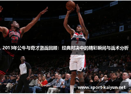 2013年公牛与奇才激战回顾：经典对决中的精彩瞬间与战术分析